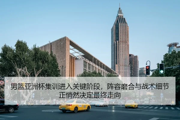 男篮亚洲杯集训进入关键阶段，阵容磨合与战术细节正悄然决定最终走向
