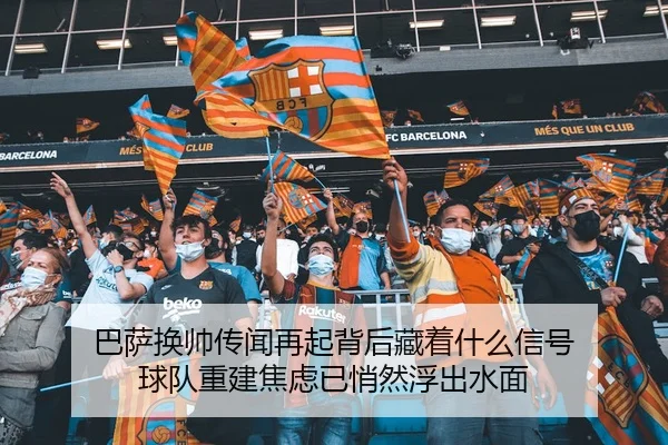巴萨换帅传闻再起背后藏着什么信号 球队重建焦虑已悄然浮出水面