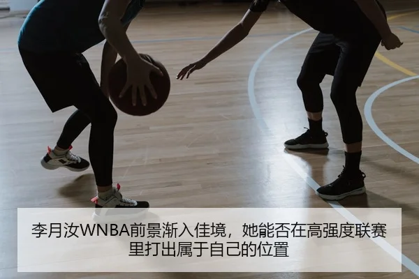 李月汝WNBA前景渐入佳境，她能否在高强度联赛里打出属于自己的位置